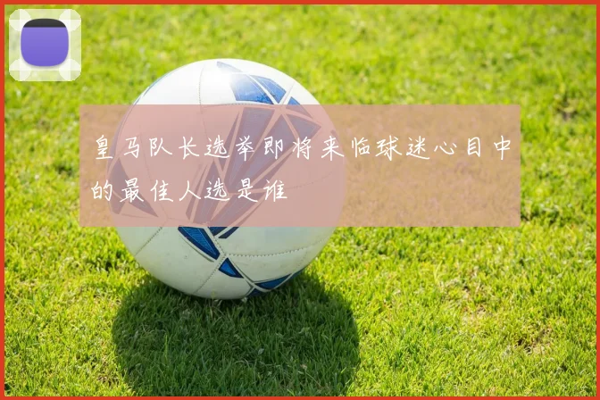 皇马队长选举即将来临球迷心目中的最佳人选是谁