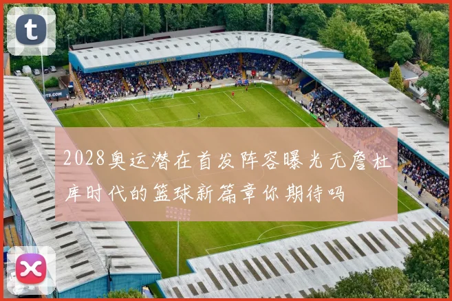2028奥运潜在首发阵容曝光无詹杜库时代的篮球新篇章你期待吗
