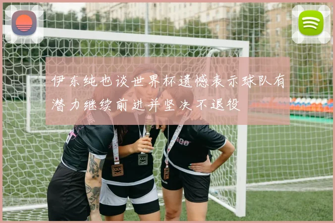 伊东纯也谈世界杯遗憾表示球队有潜力继续前进并坚决不退役