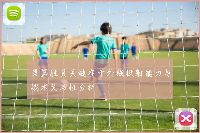 男篮胜负关键在于外线投射能力与战术灵活性分析
