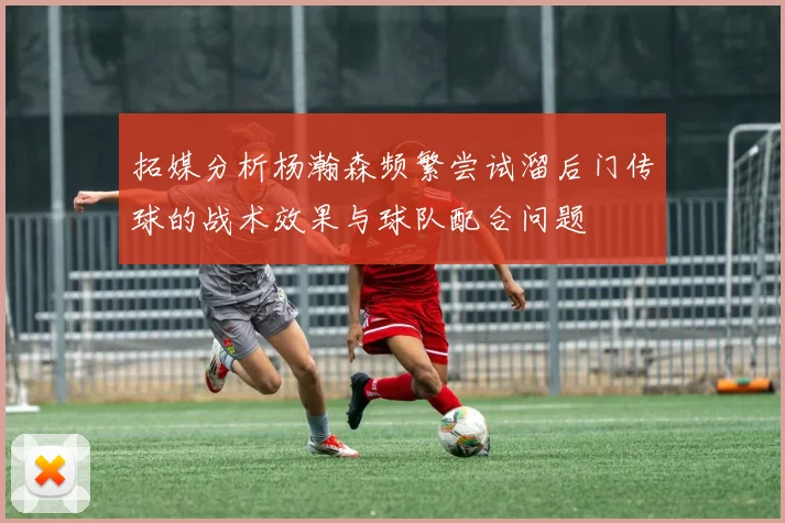 拓媒分析杨瀚森频繁尝试溜后门传球的战术效果与球队配合问题