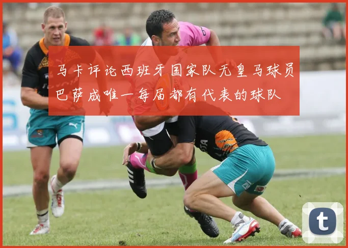 马卡评论西班牙国家队无皇马球员巴萨成唯一每届都有代表的球队