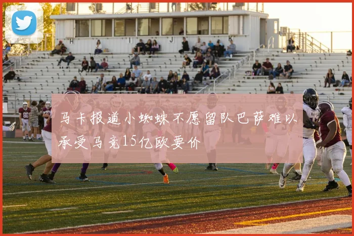 马卡报道小蜘蛛不愿留队巴萨难以承受马竞15亿欧要价