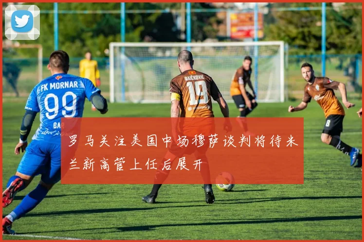 罗马关注美国中场穆萨谈判将待米兰新高管上任后展开