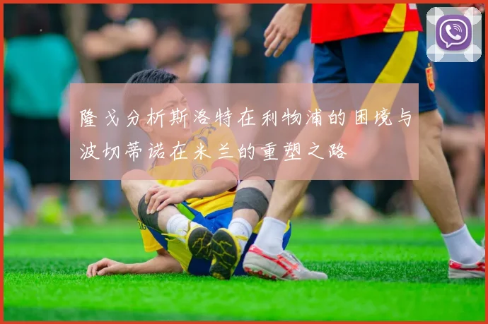 隆戈分析斯洛特在利物浦的困境与波切蒂诺在米兰的重塑之路