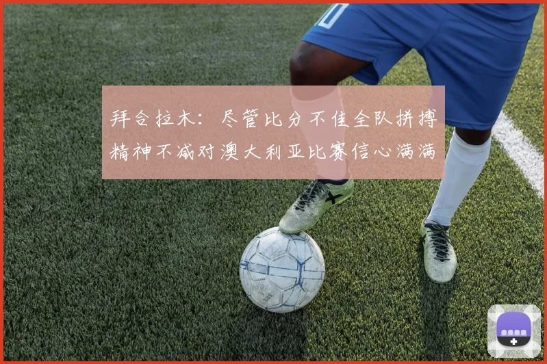 拜合拉木：尽管比分不佳全队拼搏精神不减对澳大利亚比赛信心满满期待进球
