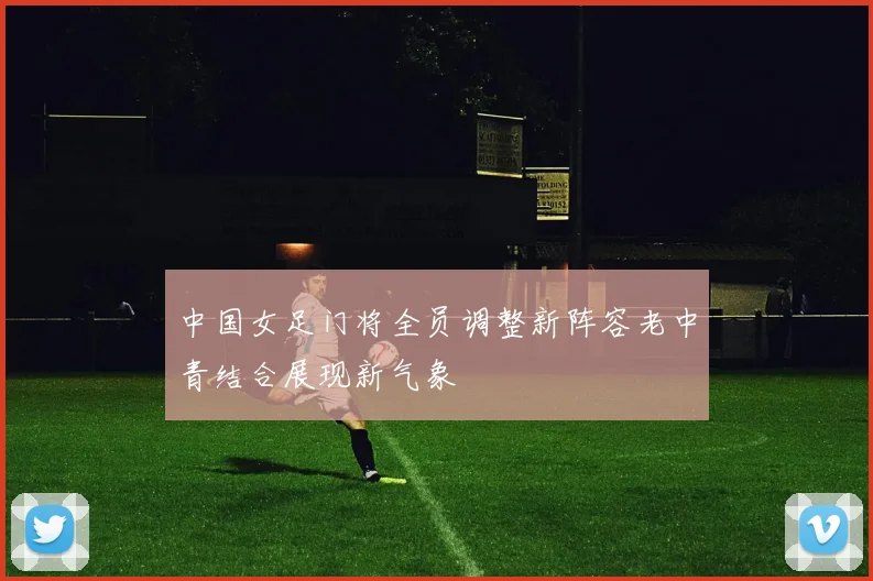 中国女足门将全员调整新阵容老中青结合展现新气象