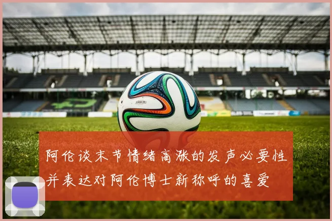 阿伦谈末节情绪高涨的发声必要性并表达对阿伦博士新称呼的喜爱