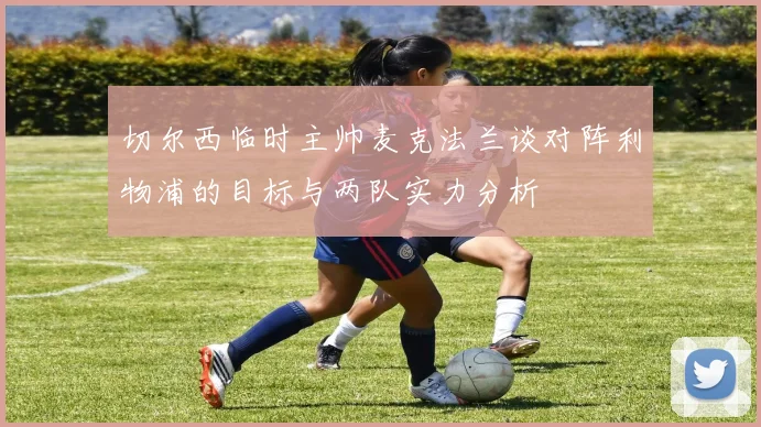 切尔西临时主帅麦克法兰谈对阵利物浦的目标与两队实力分析