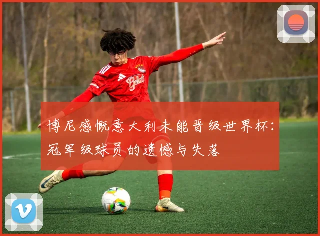 博尼感慨意大利未能晋级世界杯：冠军级球员的遗憾与失落