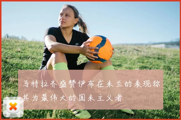 马特拉齐盛赞伊布在米兰的表现称其为最伟大的国米主义者