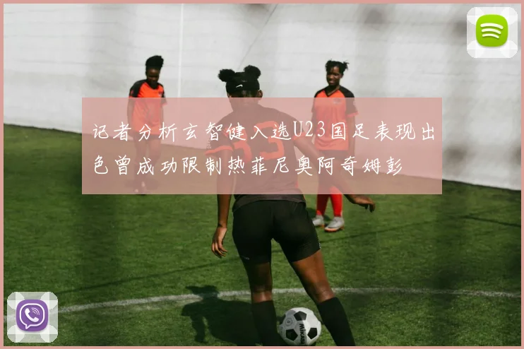 记者分析玄智健入选U23国足表现出色曾成功限制热菲尼奥阿奇姆彭